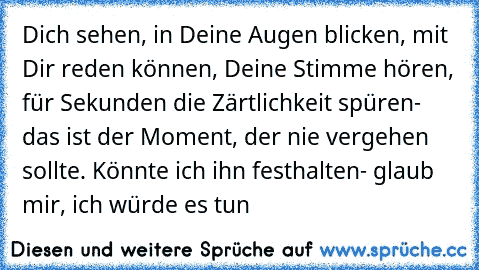 Dich sehen, in Deine Augen blicken, mit Dir reden können, Deine Stimme hören, für Sekunden die Zärtlichkeit spüren- das ist der Moment, der nie vergehen sollte. Könnte ich ihn festhalten- glaub mir, ich würde es tun