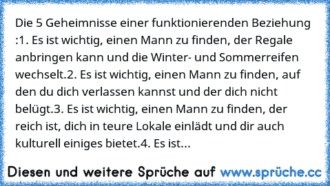 Die 5 Geheimnisse einer funktionierenden Beziehung :
1. Es ist wichtig, einen Mann zu finden, der Regale anbringen kann und die Winter- und Sommerreifen wechselt.
2. Es ist wichtig, einen Mann zu finden, auf den du dich verlassen kannst und der dich nicht belügt.
3. Es ist wichtig, einen Mann zu finden, der reich ist, dich in teure Lokale einlädt und dir auch kulturell einiges bietet.
4. Es ist...