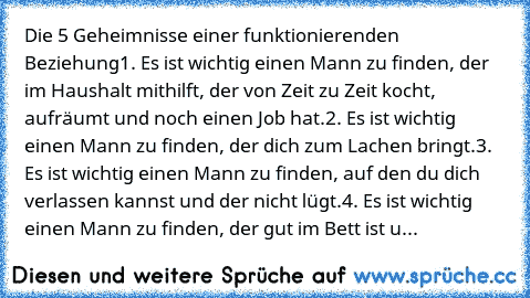 Die 5 Geheimnisse einer funktionierenden Beziehung
1. Es ist wichtig einen Mann zu finden, der im Haushalt mithilft, der von Zeit zu Zeit kocht, aufräumt und noch einen Job hat.
2. Es ist wichtig einen Mann zu finden, der dich zum Lachen bringt.
3. Es ist wichtig einen Mann zu finden, auf den du dich verlassen kannst und der nicht lügt.
4. Es ist wichtig einen Mann zu finden, der gut im Bett is...