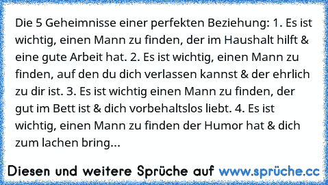 Die 5 Geheimnisse einer perfekten Beziehung: 1. Es ist wichtig, einen Mann zu finden, der im Haushalt hilft & eine gute Arbeit hat. 2. Es ist wichtig, einen Mann zu finden, auf den du dich verlassen kannst & der ehrlich zu dir ist. 3. Es ist wichtig einen Mann zu finden, der gut im Bett ist & dich vorbehaltslos liebt. 4. Es ist wichtig, einen Mann zu finden der Humor hat & dich zum lachen bring...