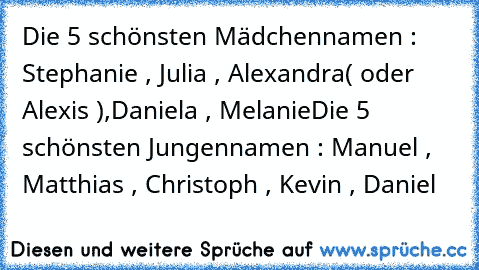 Die 5 schönsten Mädchennamen : Stephanie , Julia , Alexandra( oder Alexis ),Daniela , Melanie
Die 5 schönsten Jungennamen : Manuel , Matthias , Christoph , Kevin , Daniel
