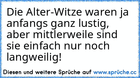 Die Alter-Witze waren ja anfangs ganz lustig, aber mittlerweile sind sie einfach nur noch langweilig!