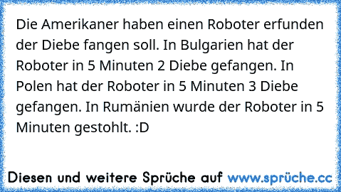 Die Amerikaner haben einen Roboter erfunden der Diebe fangen soll. In Bulgarien hat der Roboter in 5 Minuten 2 Diebe gefangen. In Polen hat der Roboter in 5 Minuten 3 Diebe gefangen. In Rumänien wurde der Roboter in 5 Minuten gestohlt. :D