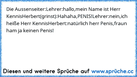 Die Aussenseiter:
Lehrer:„hallo,mein Name ist Herr Kennis
Herbert(grinst):Hahaha,PENIS!
Lehrer:nein,ich heiße Herr Kennis
Herbert:natürlich herr Penis,fraun ham ja keinen Penis!