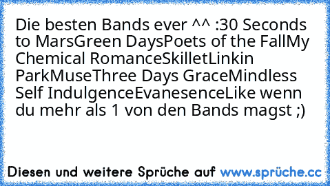 Die besten Bands ever ^^ :
30 Seconds to Mars
Green Days
Poets of the Fall
My Chemical Romance
Skillet
Linkin Park
Muse
Three Days Grace
Mindless Self Indulgence
Evanesence
Like wenn du mehr als 1 von den Bands magst ;)