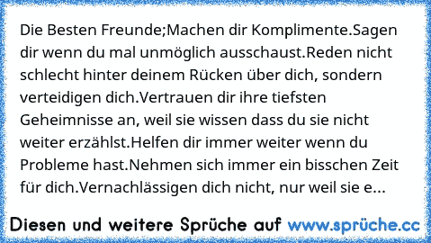 Die Besten Freunde;
Machen dir Komplimente.
Sagen dir wenn du mal unmöglich ausschaust.
Reden nicht schlecht hinter deinem Rücken über dich, sondern verteidigen dich.
Vertrauen dir ihre tiefsten Geheimnisse an, weil sie wissen dass du sie nicht weiter erzählst.
Helfen dir immer weiter wenn du Probleme hast.
Nehmen sich immer ein bisschen Zeit für dich.
Vernachlässigen dich nicht, nur weil sie e...