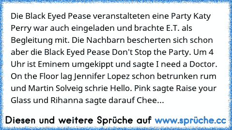 Die Black Eyed Pease veranstalteten eine Party Katy Perry war auch eingeladen und brachte E.T. als Begleitung mit. Die Nachbarn bescherten sich schon aber die Black Eyed Pease Don't Stop the Party. Um 4 Uhr ist Eminem umgekippt und sagte I need a Doctor. On the Floor lag Jennifer Lopez schon betrunken rum und Martin Solveig schrie Hello. Pink sagte Raise your Glass und Rihanna sagte darauf Chee...