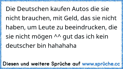 Die Deutschen kaufen Autos die sie nicht brauchen, mit Geld, das sie nicht haben, um Leute zu beeindrucken, die sie nicht mögen ^^ gut das ich kein deutscher bin hahahaha