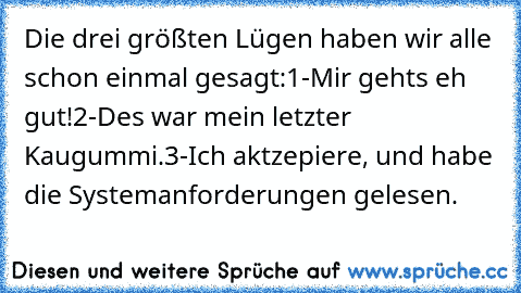 Die drei größten Lügen haben wir alle schon einmal gesagt:
1-Mir gehts eh gut!
2-Des war mein letzter Kaugummi.
3-Ich aktzepiere, und habe die Systemanforderungen gelesen.