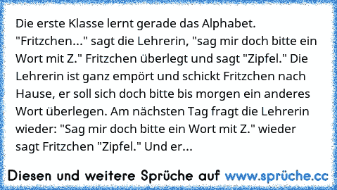 Die erste Klasse lernt gerade das Alphabet. "Fritzchen..." sagt die Lehrerin, "sag mir doch bitte ein Wort mit Z." Fritzchen überlegt und sagt "Zipfel." Die Lehrerin ist ganz empört und schickt Fritzchen nach Hause, er soll sich doch bitte bis morgen ein anderes Wort überlegen. Am nächsten Tag fragt die Lehrerin wieder: "Sag mir doch bitte ein Wort mit Z." wieder sagt Fritzchen "Zipfel." Und erneu...