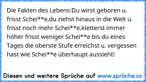 Die Fakten des Lebens:Du wirst geboren u. frisst Schei**e,du ziehst hinaus in die Welt u. frisst noch mehr Schei**e,kletterst immer höher frisst weniger Schei**e bis du eines Tages die oberste Stufe erreichst u. vergessen hast wie Schei**e überhaupt aussieht!