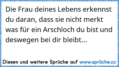 Die Frau deines Lebens erkennst du daran, dass sie nicht merkt was für ein Arschloch du bist und deswegen bei dir bleibt...