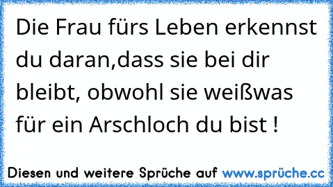 Die Frau fürs Leben erkennst du daran,
dass sie bei dir bleibt, obwohl sie weiß
was für ein Arschloch du bist !