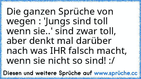 Die ganzen Sprüche von wegen : 'Jungs sind toll wenn sie..' sind zwar toll, aber denkt mal darüber nach was IHR falsch macht, wenn sie nicht so sind! :/