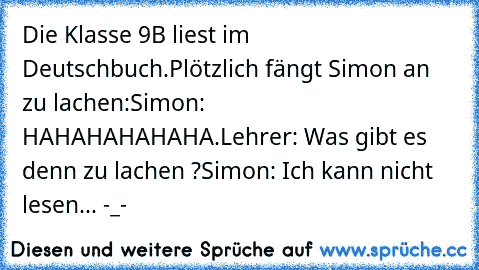 Die Klasse 9B liest im Deutschbuch.
Plötzlich fängt Simon an zu lachen:
Simon: HAHAHAHAHAHA.
Lehrer: Was gibt es denn zu lachen ?
Simon: Ich kann nicht lesen...
 -_-