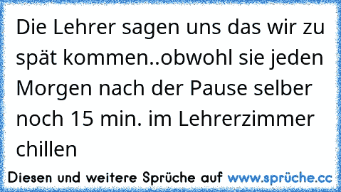 Die Lehrer sagen uns das wir zu spät kommen..
obwohl sie jeden Morgen nach der Pause selber noch 15 min. im Lehrerzimmer chillen