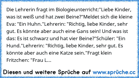 Die Lehrerin fragt im Biologieunterricht:
"Liebe Kinder, was ist weiß und hat zwei Beine?"
Meldet sich die kleine Eva: "Ein Huhn."
Lehrerin: "Richtig, liebe Kinder, sehr gut. Es könnte aber auch eine Gans sein! Und was ist das: Es ist schwarz und hat vier Beine?"
Schüler: "Ein Hund."
Lehrerin: "Richtig, liebe Kinder, sehr gut. Es könnte aber auch eine Katze sein."
Fragt klein Fritzchen: "Frau L...