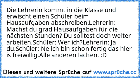 Die Lehrerin kommt in die Klasse und erwischt einen Schüler beim Hausaufgaben abschreiben.
Lehrerin: Machst du grad Hausaufgaben für die nächsten Stunden? Du solltest doch weiter arbeiten.
Schüler: Wer ich?
Lehrerin: Ja du.
Schüler: Ne ich bin schon fertig das hier is freiwillig.
Alle anderen lachen. :D