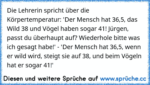 Die Lehrerin spricht über die Körpertemperatur: 'Der Mensch hat 36,5°, das Wild 38° und Vögel haben sogar 41°! Jürgen, passt du überhaupt auf? Wiederhole bitte was ich gesagt habe!' - 'Der Mensch hat 36,5°, wenn er wild wird, steigt sie auf 38°, und beim Vögeln hat er sogar 41°!'