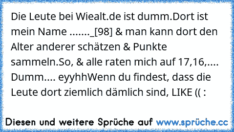 Die Leute bei Wiealt.de ist dumm.
Dort ist mein Name ......._[98] & man kann dort den Alter anderer schätzen & Punkte sammeln.
So, & alle raten mich auf 17,16,....
 Dumm.... eyyhh
Wenn du findest, dass die Leute dort ziemlich dämlich sind, LIKE (( :