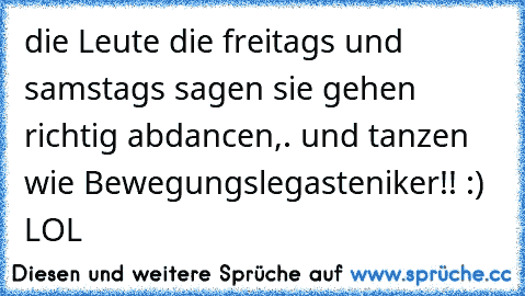 die Leute die freitags und samstags sagen sie gehen richtig abdancen,. und tanzen wie Bewegungslegasteniker!! :) LOL