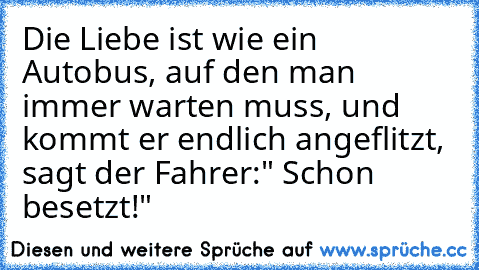 Die Liebe ist wie ein Autobus, auf den man immer warten muss, und kommt er endlich angeflitzt, sagt der Fahrer:" Schon besetzt!"