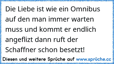 Die Liebe ist wie ein Omnibus auf den man immer warten muss und kommt er endlich angeflizt dann ruft der Schaffner schon besetzt!