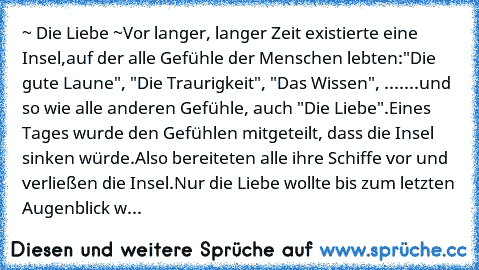 ~ Die Liebe ~
Vor langer, langer Zeit existierte eine Insel,
auf der alle Gefühle der Menschen lebten:
"Die gute Laune", "Die Traurigkeit", "Das Wissen", .......
und so wie alle anderen Gefühle, auch "Die Liebe".
Eines Tages wurde den Gefühlen mitgeteilt, dass die Insel sinken würde.
Also bereiteten alle ihre Schiffe vor und verließen die Insel.
Nur die Liebe wollte bis zum letzten Augenblick w...