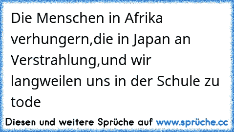 Die Menschen in Afrika verhungern,
die in Japan an Verstrahlung,
und wir langweilen uns in der Schule zu tode