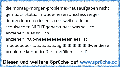 die montag-morgen-probleme:
-hausaufgaben nicht gemaacht
-totaal müüde
-riesen anschiss wegen doofen lehrern
-riesen stress weil du deine schulsachen NICHT gepackt hast
-was soll ich anziehen? was soll ich anziehen??O.o
-neeeeeeeeeeeein ees iist moooooooontaaaaaaaaaag!!!!!!!!!!!!!!!!!!!!!!!
wer diese probleme kennt drüückt  gefällt miiiiiiir :D