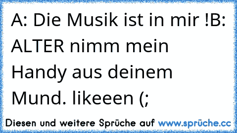 A: Die Musik ist in mir !
B: ALTER nimm mein Handy aus deinem Mund. 
likeeen (;