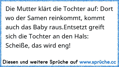 Die Mutter klärt die Tochter auf: Dort wo der Samen reinkommt, kommt auch das Baby raus.
Entsetzt greift sich die Tochter an den Hals: Scheiße, das wird eng!