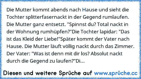 Die Mutter kommt abends nach Hause und sieht die Tochter splitterfasernackt in der Gegend rumlaufen. Die Mutter ganz entsetzt. "Spinnst du? Total nackt in der Wohnung rumhüpfen?"
Die Tochter lapidar: "Das ist das Kleid der Liebe!"
Später kommt der Vater nach Hause. Die Mutter läuft völlig nackt durch das Zimmer. Der Vater: "Was ist denn mit dir los? Absolut nackt durch die Gegend zu laufen?"
Die M...