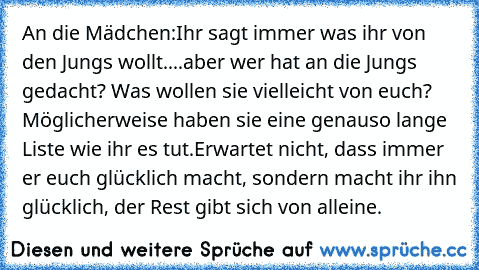 An die Mädchen:
Ihr sagt immer was ihr von den Jungs wollt....aber wer hat an die Jungs gedacht? Was wollen sie vielleicht von euch? Möglicherweise haben sie eine genauso lange Liste wie ihr es tut.
Erwartet nicht, dass immer er euch glücklich macht, sondern macht ihr ihn glücklich, der Rest gibt sich von alleine.