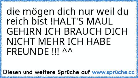 die mögen dich nur weil du reich bist !
HALT'S MAUL GEHIRN ICH BRAUCH DICH NICHT MEHR ICH HABE FREUNDE !!! ^^