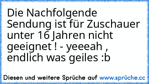 Die Nachfolgende Sendung ist für Zuschauer unter 16 Jahren nicht geeignet ! 
- yeeeah , endlich was geiles :b