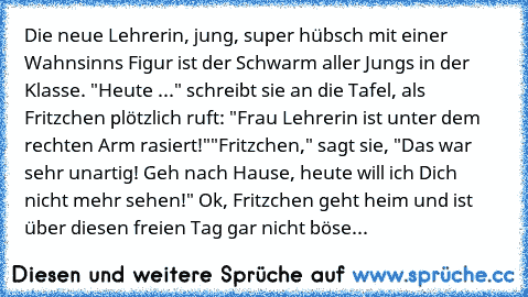 Die neue Lehrerin, jung, super hübsch mit einer Wahnsinns Figur ist der Schwarm aller Jungs in der Klasse. "Heute ..." schreibt sie an die Tafel, als Fritzchen plötzlich ruft: "Frau Lehrerin ist unter dem rechten Arm rasiert!"
"Fritzchen," sagt sie, "Das war sehr unartig! Geh nach Hause, heute will ich Dich nicht mehr sehen!" Ok, Fritzchen geht heim und ist über diesen freien Tag gar nicht böse.
A...