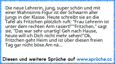 Die neue Lehrerin, jung, super schön und mit einer Wahnsinns-Figur ist der Schwarm aller Jungs in der Klasse. Heute schreibt sie an die Tafel als Fritzchen plötzlich ruft: "Frau Lehrerin ist unter dem rechten Arm rasiert!"
"Fritzchen," sagt sie, "Das war sehr unartig! Geh nach Hause, heute will ich Dich nicht mehr sehen!"
Ok, Fritzchen geht Heim und ist über diesen freien Tag gar nicht böse.
Am...