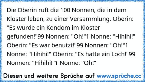 Die Oberin ruft die 100 Nonnen, die in dem Kloster leben, zu einer Versammlung. 
Oberin: "Es wurde ein Kondom im Kloster gefunden!"
99 Nonnen: "Oh!"
1 Nonne: "Hihihi!" 
Oberin: "Es war benutzt!"
99 Nonnen: "Oh!"
1 Nonne: "Hihihi!" 
Oberin: "Es hatte ein Loch!"
99 Nonnen: "Hihihi!"
1 Nonne: "Oh!"