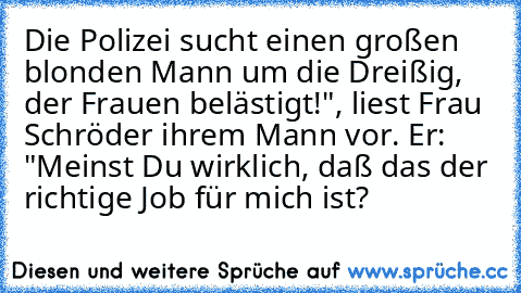 Die Polizei sucht einen großen blonden Mann um die Dreißig, der Frauen belästigt!", liest Frau Schröder ihrem Mann vor. Er: "Meinst Du wirklich, daß das der richtige Job für mich ist?