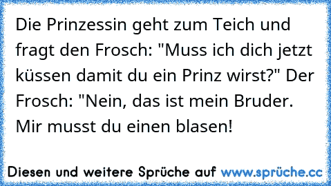 Die Prinzessin geht zum Teich und fragt den Frosch: "Muss ich dich jetzt küssen damit du ein Prinz wirst?" Der Frosch: "Nein, das ist mein Bruder. Mir musst du einen blasen!