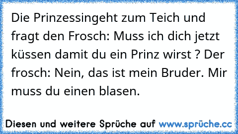 Die Prinzessingeht zum Teich und fragt den Frosch: Muss ich dich jetzt küssen damit du ein Prinz wirst ? Der frosch: Nein, das ist mein Bruder. Mir muss du einen blasen.