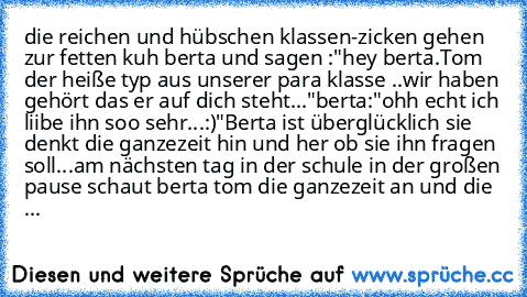 die reichen und hübschen klassen-zicken gehen zur fetten kuh berta und sagen :
"hey berta.Tom der heiße typ aus unserer para klasse ..wir haben gehört das er auf dich steht..."
berta:"ohh echt ich liibe ihn soo sehr...:)"
Berta ist überglücklich sie denkt die ganzezeit hin und her ob sie ihn fragen soll...
am nächsten tag in der schule in der großen pause schaut berta tom die ganzezeit an und d...