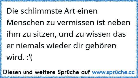 Die schlimmste Art einen Menschen zu vermissen ist neben ihm zu sitzen, und zu wissen das er niemals wieder dir gehören wird. :'( ♥