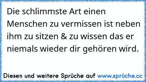 Die schlimmste Art einen Menschen zu vermissen ist neben ihm zu sitzen &´ zu wissen das er niemals wieder dir gehören wird.