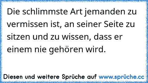 Die schlimmste Art jemanden zu vermissen ist, an seiner Seite zu sitzen und zu wissen, dass er einem nie gehören wird.