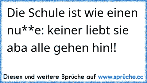 Die Schule ist wie einen nu**e: keiner liebt sie aba alle gehen hin!!