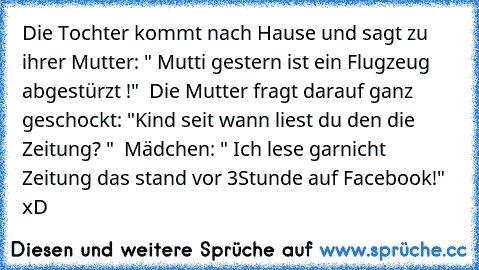 Die Tochter kommt nach Hause und sagt zu ihrer Mutter: " Mutti gestern ist ein Flugzeug abgestürzt !"  Die Mutter fragt darauf ganz geschockt: "Kind seit wann liest du den die Zeitung? "  Mädchen: " Ich lese garnicht Zeitung das stand vor 3Stunde auf Facebook!"   xD