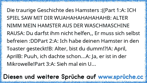 Die traurige Geschichte des Hamsters :((
Part 1:
A: ICH SPIEL SAW MIT DIR WUAHAHAHAHAHAH
B: ALTER NIMM MEIN HAMSTER AUS DER WASCHMASCHINE RAUS
A: Du darfst ihm nicht helfen,, Er muss sich selbst befreien :DD
Part 2:
A: Ich habe deinen Hamster in den Toaster gesteckt!
B: Alter, bist du dumm!?!
A: April, April
B: Puuh, ich dachte schon...
A: Ja, er ist in der Mikrowelle!
Part 3:
A: Sieh mal ein U...