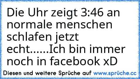 Die Uhr zeigt 3:46 an 
normale menschen schlafen jetzt echt...
...Ich bin immer noch in facebook xD